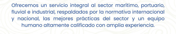 Ofrecemos un servicio integral al sector marítimo, portuario, fluvial e industrial, respaldados por la normativa internacional y nacional, las mejores prácticas del sector y un equipo humano altamente calificado con amplia experiencia.